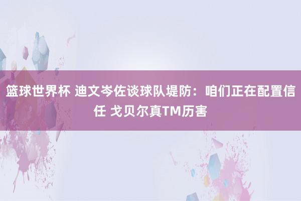 篮球世界杯 迪文岑佐谈球队堤防：咱们正在配置信任 戈贝尔真TM历害