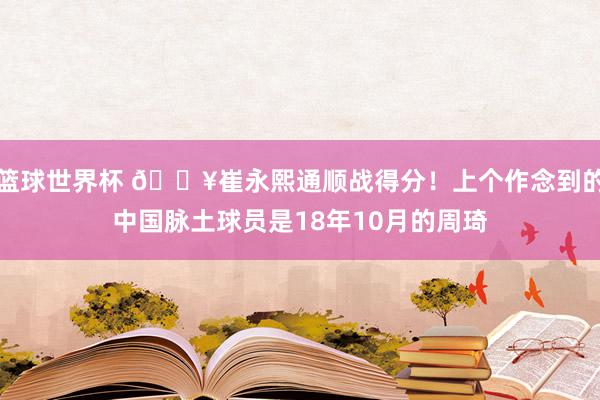 篮球世界杯 🔥崔永熙通顺战得分！上个作念到的中国脉土球员是18年10月的周琦