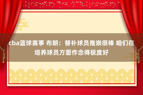 cba篮球赛事 布朗：替补球员推崇很棒 咱们在培养球员方面作念得极度好