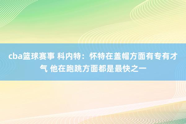 cba篮球赛事 科内特：怀特在盖帽方面有专有才气 他在跑跳方面都是最快之一