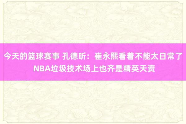 今天的篮球赛事 孔德昕：崔永熙看着不能太日常了 NBA垃圾技术场上也齐是精英天资