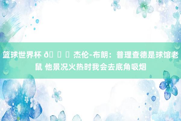 篮球世界杯 😂杰伦-布朗：普理查德是球馆老鼠 他景况火热时我会去底角吸烟