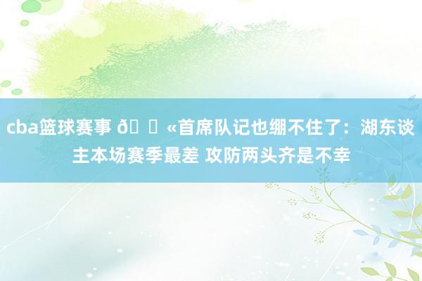 cba篮球赛事 😫首席队记也绷不住了：湖东谈主本场赛季最差 攻防两头齐是不幸