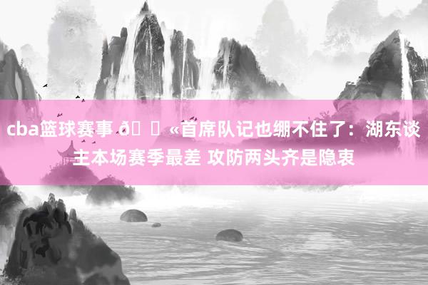 cba篮球赛事 😫首席队记也绷不住了：湖东谈主本场赛季最差 攻防两头齐是隐衷