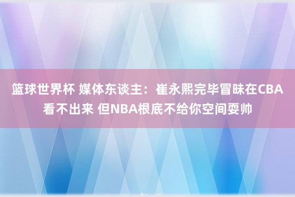 篮球世界杯 媒体东谈主：崔永熙完毕冒昧在CBA看不出来 但NBA根底不给你空间耍帅