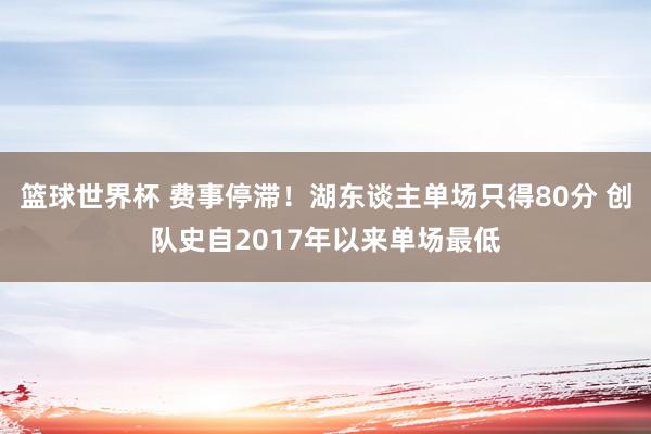 篮球世界杯 费事停滞！湖东谈主单场只得80分 创队史自2017年以来单场最低