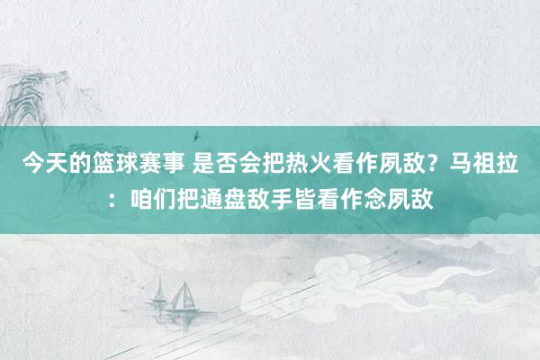 今天的篮球赛事 是否会把热火看作夙敌？马祖拉：咱们把通盘敌手皆看作念夙敌