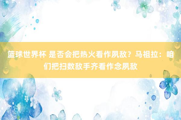 篮球世界杯 是否会把热火看作夙敌？马祖拉：咱们把扫数敌手齐看作念夙敌