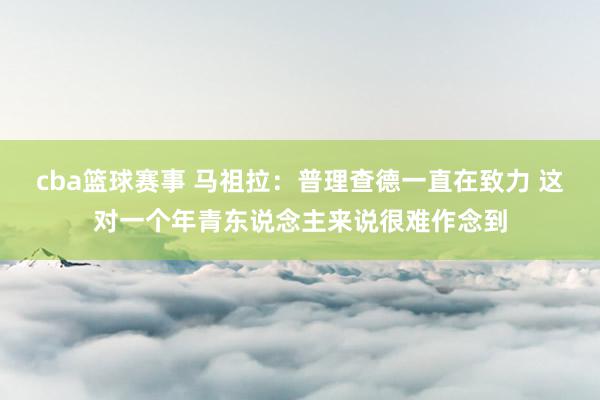 cba篮球赛事 马祖拉：普理查德一直在致力 这对一个年青东说念主来说很难作念到