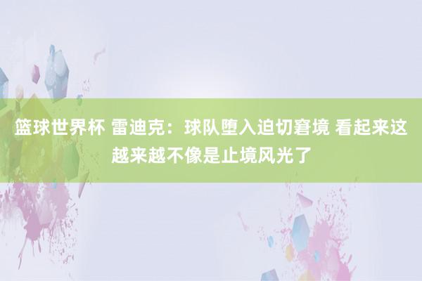 篮球世界杯 雷迪克：球队堕入迫切窘境 看起来这越来越不像是止境风光了