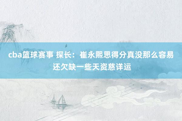 cba篮球赛事 探长：崔永熙思得分真没那么容易 还欠缺一些天资慈详运