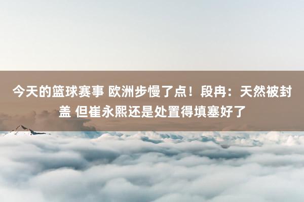 今天的篮球赛事 欧洲步慢了点！段冉：天然被封盖 但崔永熙还是处置得填塞好了