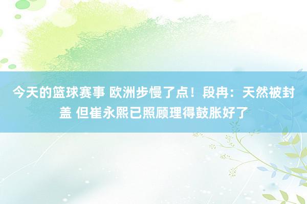 今天的篮球赛事 欧洲步慢了点！段冉：天然被封盖 但崔永熙已照顾理得鼓胀好了