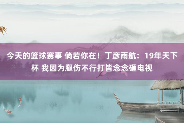 今天的篮球赛事 倘若你在！丁彦雨航：19年天下杯 我因为腿伤不行打皆念念砸电视