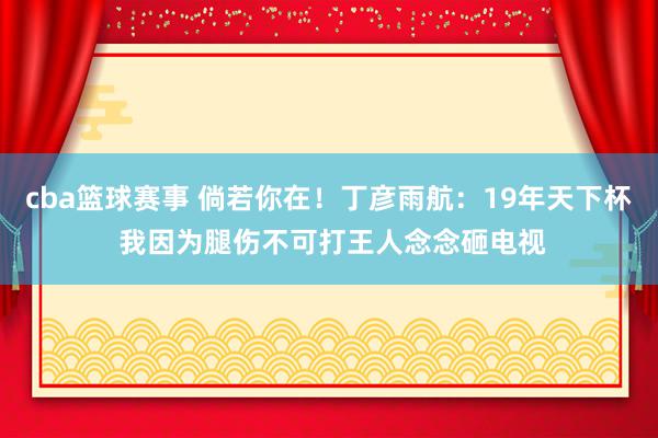 cba篮球赛事 倘若你在！丁彦雨航：19年天下杯 我因为腿伤不可打王人念念砸电视