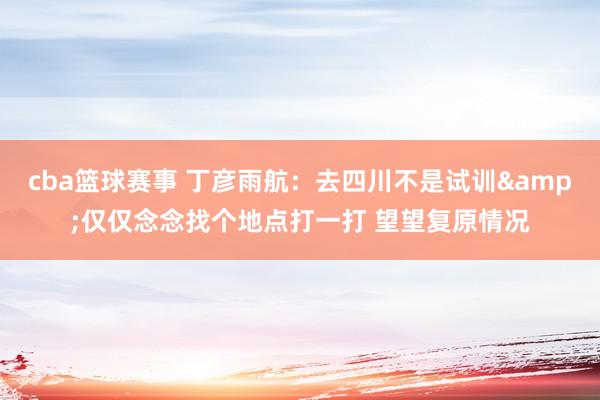 cba篮球赛事 丁彦雨航：去四川不是试训&仅仅念念找个地点打一打 望望复原情况