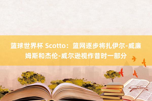 篮球世界杯 Scotto：篮网逐步将扎伊尔-威廉姆斯和杰伦-威尔逊视作昔时一部分