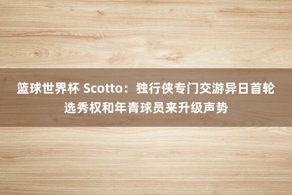 篮球世界杯 Scotto：独行侠专门交游异日首轮选秀权和年青球员来升级声势