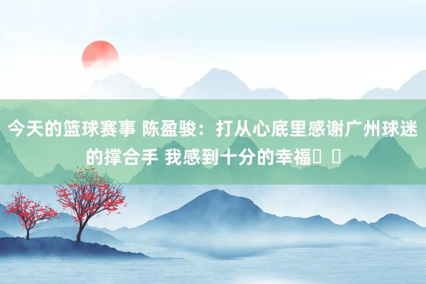 今天的篮球赛事 陈盈骏：打从心底里感谢广州球迷的撑合手 我感到十分的幸福❤️