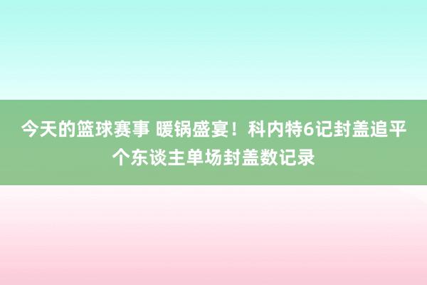 今天的篮球赛事 暖锅盛宴！科内特6记封盖追平个东谈主单场封盖数记录