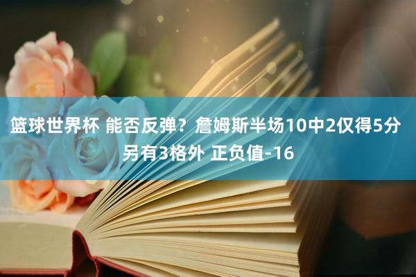 篮球世界杯 能否反弹？詹姆斯半场10中2仅得5分 另有3格外 正负值-16