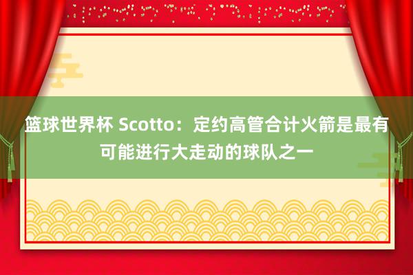 篮球世界杯 Scotto：定约高管合计火箭是最有可能进行大走动的球队之一