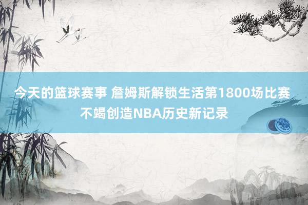 今天的篮球赛事 詹姆斯解锁生活第1800场比赛 不竭创造NBA历史新记录