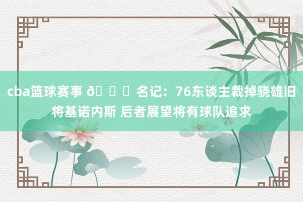 cba篮球赛事 👀名记：76东谈主裁掉骁雄旧将基诺内斯 后者展望将有球队追求