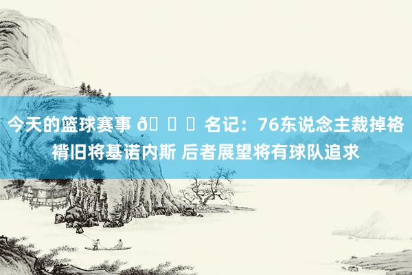 今天的篮球赛事 👀名记：76东说念主裁掉袼褙旧将基诺内斯 后者展望将有球队追求