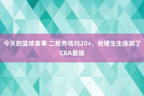 今天的篮球赛事 二轮秀场均20+，他硬生生练就了CBA最强