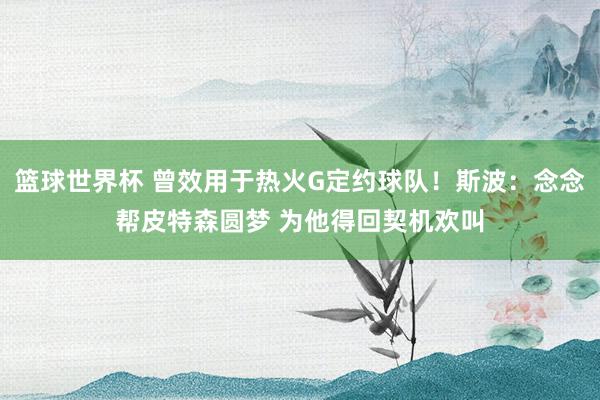 篮球世界杯 曾效用于热火G定约球队！斯波：念念帮皮特森圆梦 为他得回契机欢叫