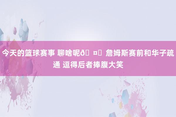 今天的篮球赛事 聊啥呢🤔詹姆斯赛前和华子疏通 逗得后者捧腹大笑