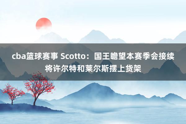 cba篮球赛事 Scotto：国王瞻望本赛季会接续将许尔特和莱尔斯摆上货架