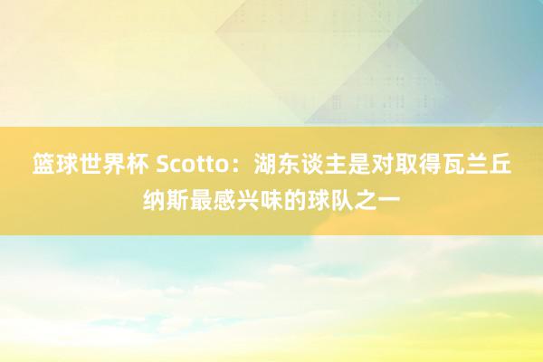 篮球世界杯 Scotto：湖东谈主是对取得瓦兰丘纳斯最感兴味的球队之一