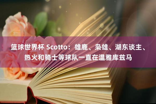 篮球世界杯 Scotto：雄鹿、枭雄、湖东谈主、热火和骑士等球队一直在温雅库兹马