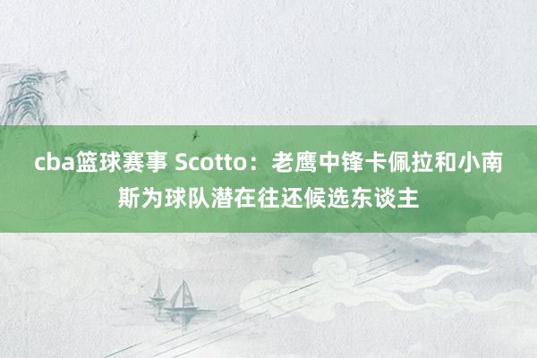 cba篮球赛事 Scotto：老鹰中锋卡佩拉和小南斯为球队潜在往还候选东谈主